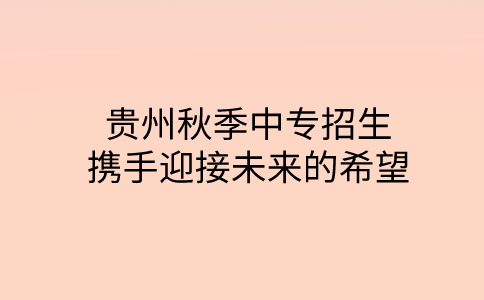 贵州秋季中专招生：携手迎接未来的希望