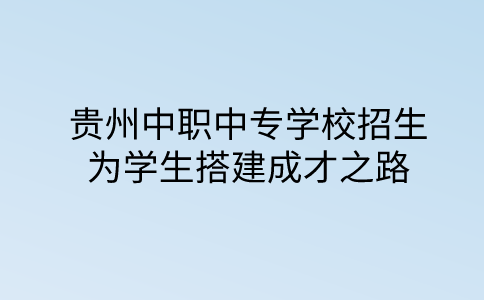 贵州中职中专学校招生：为学生搭建成才之路