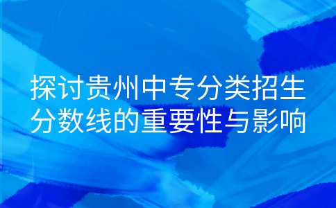 探讨贵州中专分类招生分数线的重要性与影响