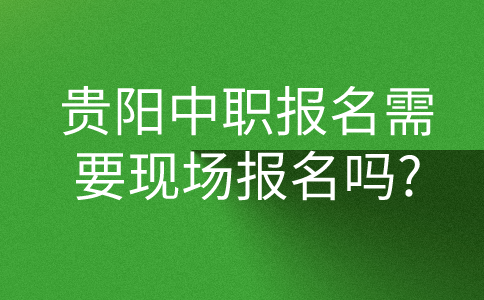 贵阳中职报名需要现场报名吗?