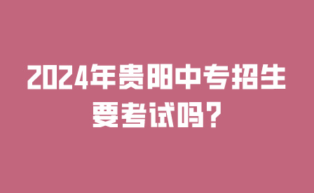 2024年贵阳中专招生要考试吗?