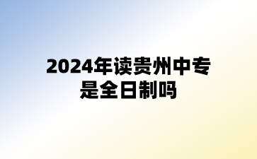 2024年读贵州中专是全日制吗?